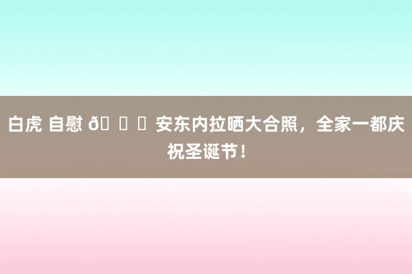 白虎 自慰 🎄安东内拉晒大合照，全家一都庆祝圣诞节！