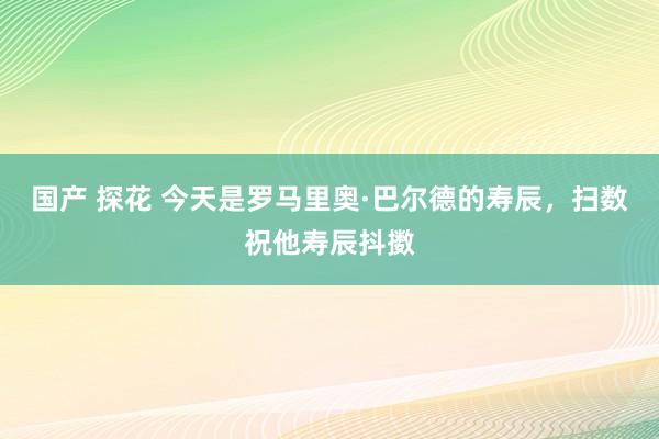 国产 探花 今天是罗马里奥·巴尔德的寿辰，扫数祝他寿辰抖擞