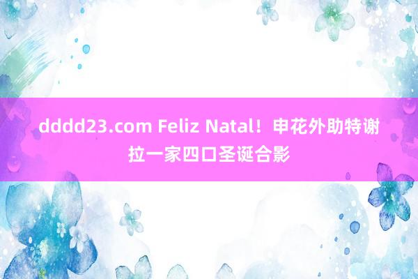 dddd23.com Feliz Natal！申花外助特谢拉一家四口圣诞合影