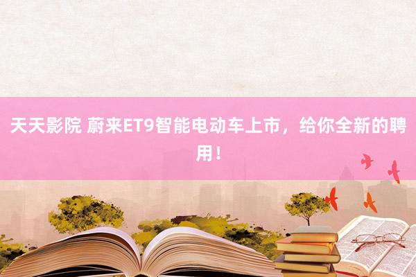 天天影院 蔚来ET9智能电动车上市，给你全新的聘用！