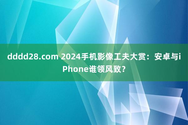 dddd28.com 2024手机影像工夫大赏：安卓与iPhone谁领风致？