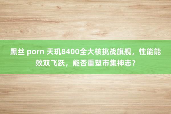 黑丝 porn 天玑8400全大核挑战旗舰，性能能效双飞跃，能否重塑市集神志？