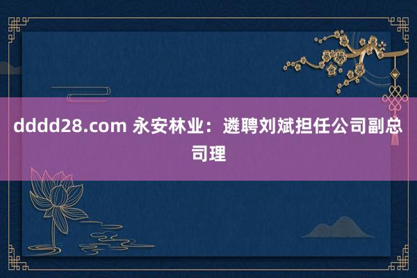 dddd28.com 永安林业：遴聘刘斌担任公司副总司理