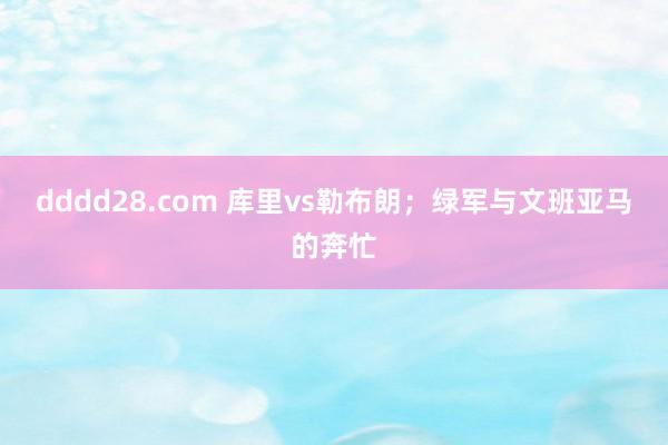 dddd28.com 库里vs勒布朗；绿军与文班亚马的奔忙