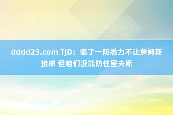 dddd23.com TJD：临了一防悉力不让詹姆斯接球 但咱们没能防住里夫斯