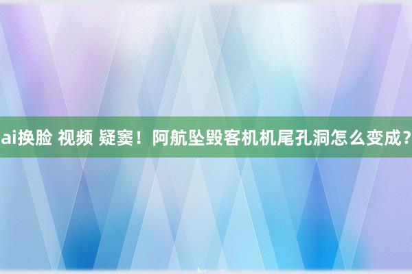 ai换脸 视频 疑窦！阿航坠毁客机机尾孔洞怎么变成？