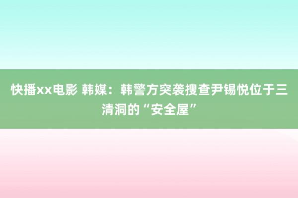 快播xx电影 韩媒：韩警方突袭搜查尹锡悦位于三清洞的“安全屋”