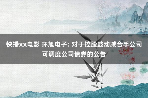 快播xx电影 环旭电子: 对于控股鼓动减合手公司可调度公司债券的公告