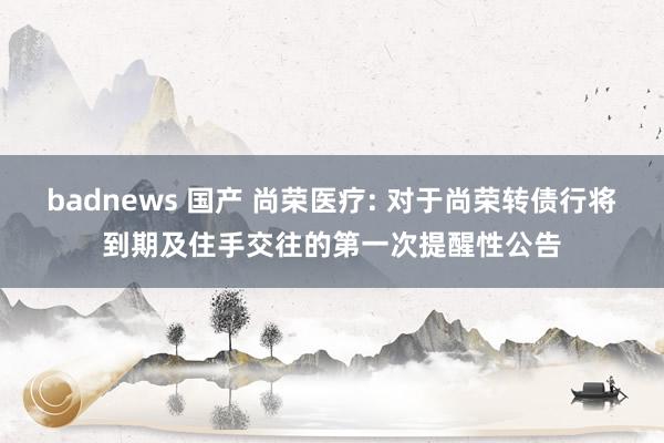 badnews 国产 尚荣医疗: 对于尚荣转债行将到期及住手交往的第一次提醒性公告