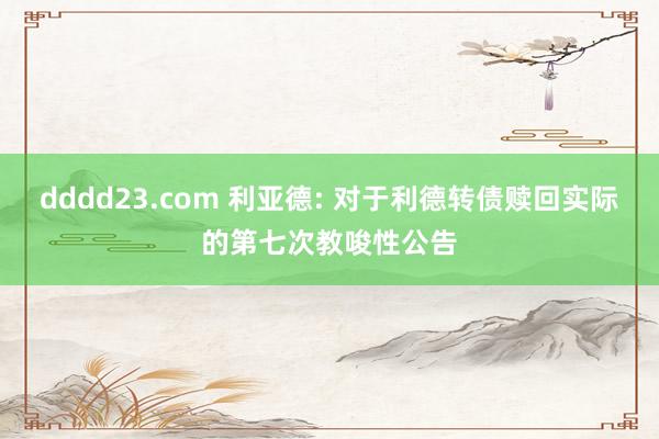 dddd23.com 利亚德: 对于利德转债赎回实际的第七次教唆性公告