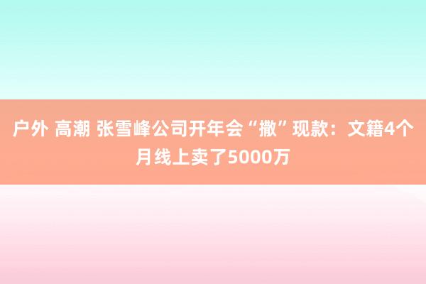 户外 高潮 张雪峰公司开年会“撒”现款：文籍4个月线上卖了5000万