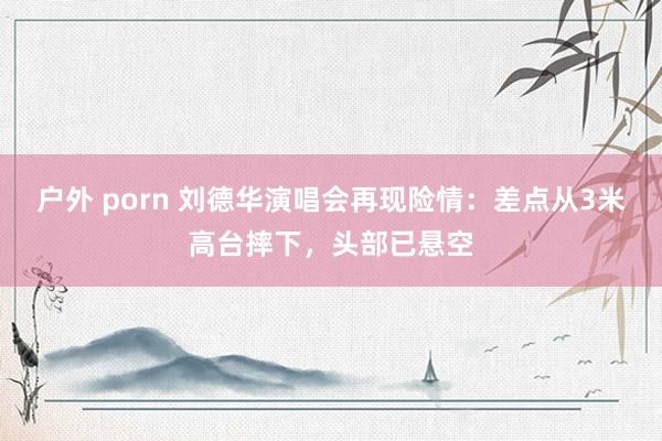 户外 porn 刘德华演唱会再现险情：差点从3米高台摔下，头部已悬空