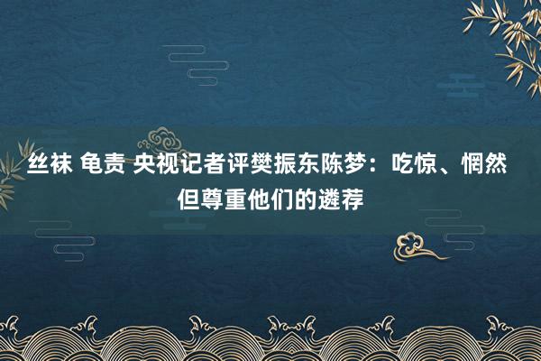 丝袜 龟责 央视记者评樊振东陈梦：吃惊、惘然 但尊重他们的遴荐