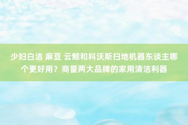 少妇白洁 麻豆 云鲸和科沃斯扫地机器东谈主哪个更好用？商量两大品牌的家用清洁利器