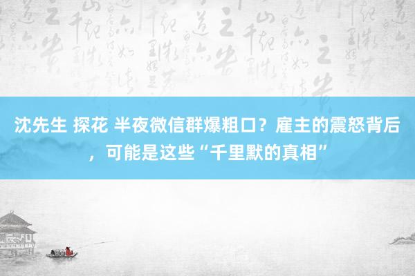 沈先生 探花 半夜微信群爆粗口？雇主的震怒背后，可能是这些“千里默的真相”