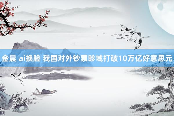 金晨 ai换脸 我国对外钞票畛域打破10万亿好意思元