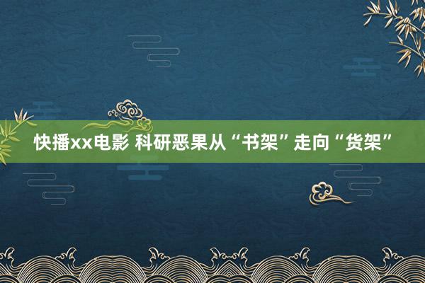 快播xx电影 科研恶果从“书架”走向“货架”