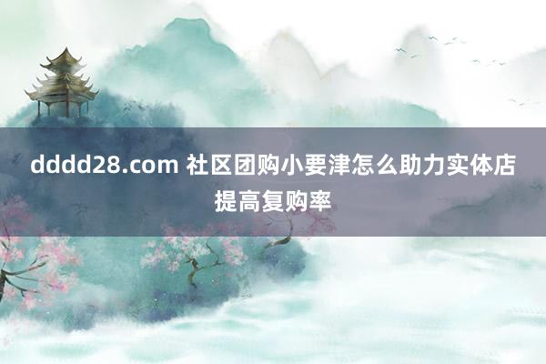 dddd28.com 社区团购小要津怎么助力实体店提高复购率