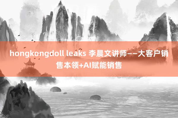 hongkongdoll leaks 李晨文讲师——大客户销售本领+AI赋能销售