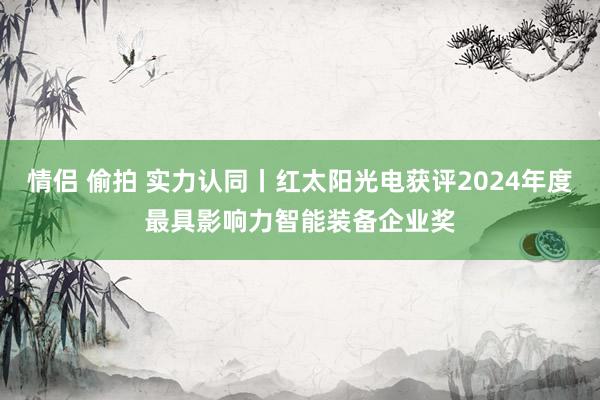 情侣 偷拍 实力认同丨红太阳光电获评2024年度最具影响力智能装备企业奖