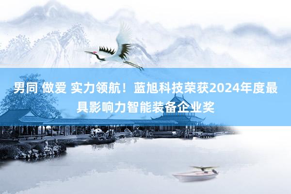 男同 做爱 实力领航！蓝旭科技荣获2024年度最具影响力智能装备企业奖