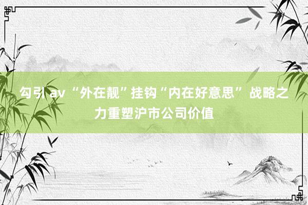 勾引 av “外在靓”挂钩“内在好意思” 战略之力重塑沪市公司价值