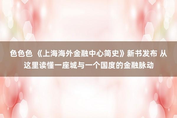 色色色 《上海海外金融中心简史》新书发布 从这里读懂一座城与一个国度的金融脉动