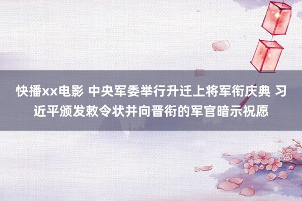 快播xx电影 中央军委举行升迁上将军衔庆典 习近平颁发敕令状并向晋衔的军官暗示祝愿