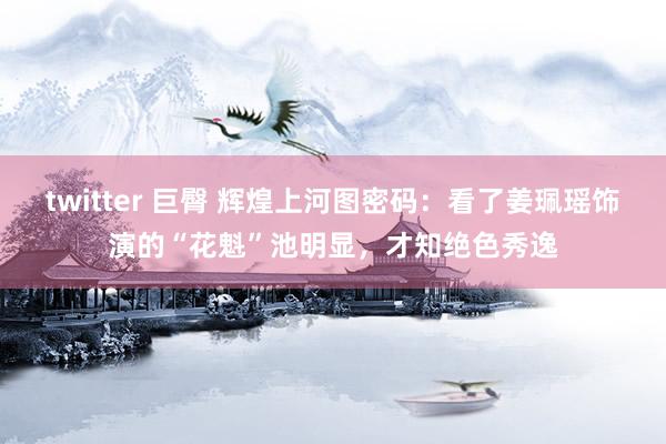 twitter 巨臀 辉煌上河图密码：看了姜珮瑶饰演的“花魁”池明显，才知绝色秀逸