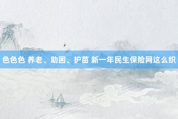 色色色 养老、助困、护苗 新一年民生保险网这么织