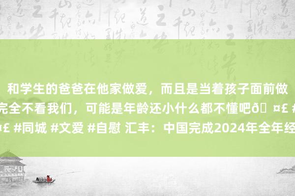 和学生的爸爸在他家做爱，而且是当着孩子面前做爱，太刺激了，孩子完全不看我们，可能是年龄还小什么都不懂吧🤣 #同城 #文爱 #自慰 汇丰：中国完成2024年全年经济增长野心应无悬念