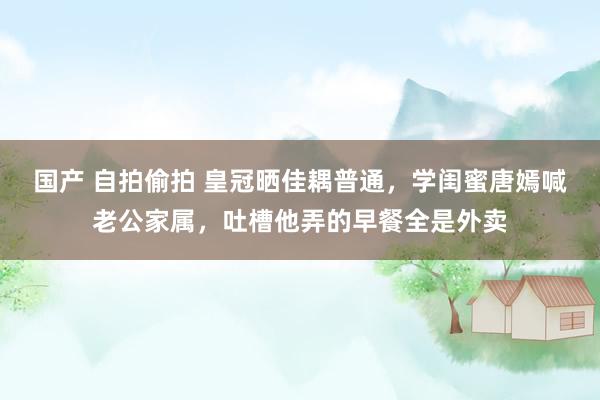 国产 自拍偷拍 皇冠晒佳耦普通，学闺蜜唐嫣喊老公家属，吐槽他弄的早餐全是外卖