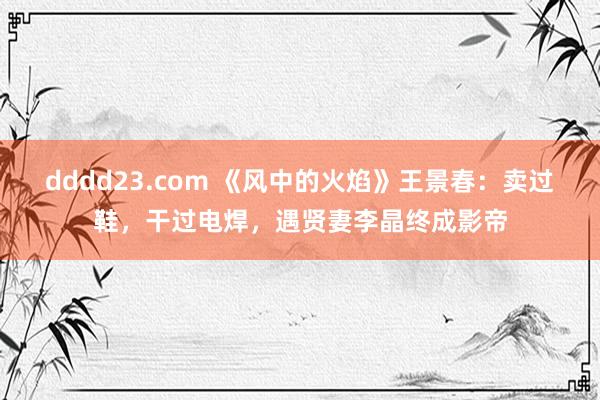 dddd23.com 《风中的火焰》王景春：卖过鞋，干过电焊，遇贤妻李晶终成影帝