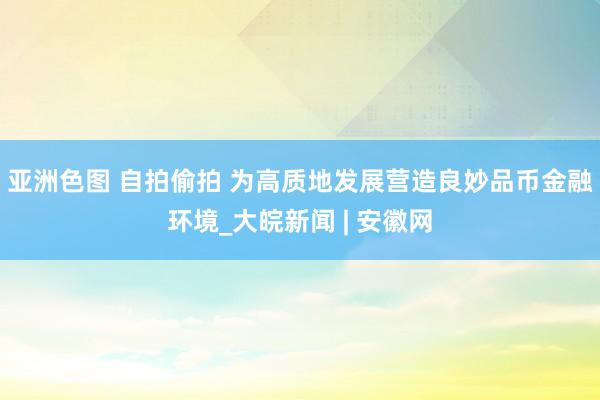 亚洲色图 自拍偷拍 为高质地发展营造良妙品币金融环境_大皖新闻 | 安徽网