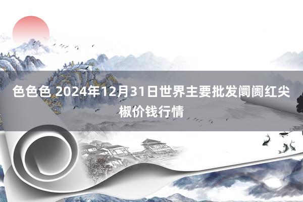 色色色 2024年12月31日世界主要批发阛阓红尖椒价钱行情