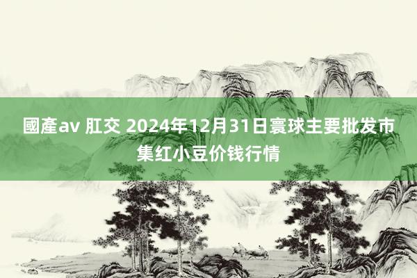 國產av 肛交 2024年12月31日寰球主要批发市集红小豆价钱行情