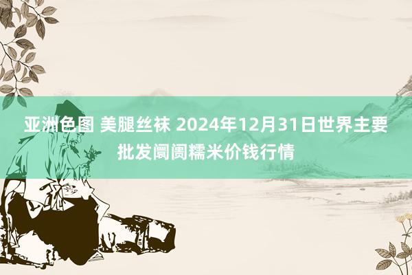 亚洲色图 美腿丝袜 2024年12月31日世界主要批发阛阓糯米价钱行情