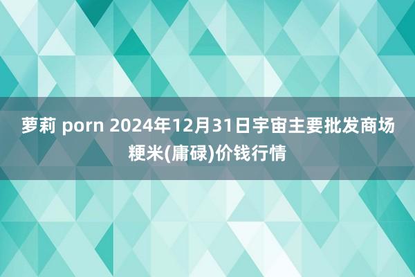 萝莉 porn 2024年12月31日宇宙主要批发商场粳米(庸碌)价钱行情