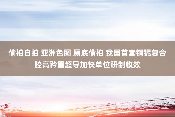 偷拍自拍 亚洲色图 厕底偷拍 我国首套铜铌复合腔高矜重超导加快单位研制收效