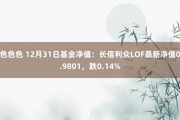 色色色 12月31日基金净值：长信利众LOF最新净值0.9801，跌0.14%