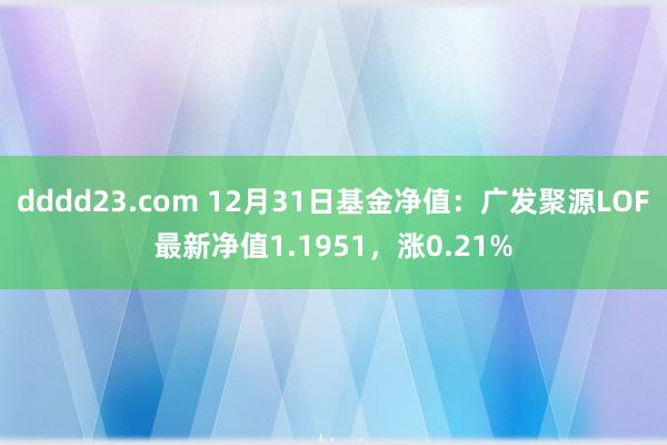 dddd23.com 12月31日基金净值：广发聚源LOF最新净值1.1951，涨0.21%