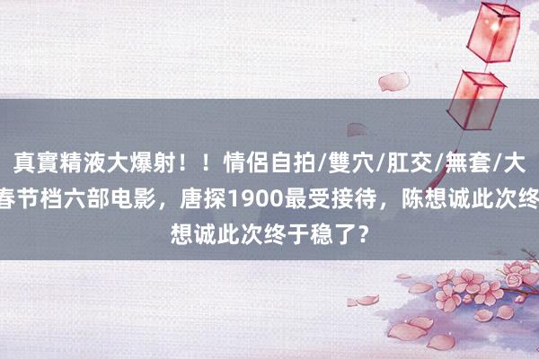 真實精液大爆射！！情侶自拍/雙穴/肛交/無套/大量噴精 春节档六部电影，唐探1900最受接待，陈想诚此次终于稳了？