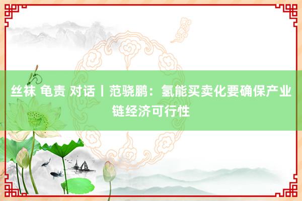 丝袜 龟责 对话丨范骁鹏：氢能买卖化要确保产业链经济可行性