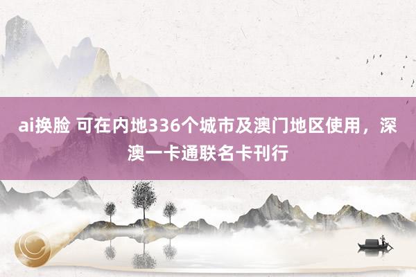 ai换脸 可在内地336个城市及澳门地区使用，深澳一卡通联名卡刊行