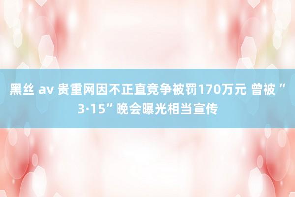 黑丝 av 贵重网因不正直竞争被罚170万元 曾被“3·15”晚会曝光相当宣传