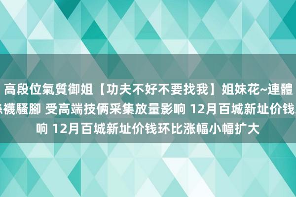 高段位氣質御姐【功夫不好不要找我】姐妹花~連體絲襪~大奶晃動~絲襪騷腳 受高端技俩采集放量影响 12月百城新址价钱环比涨幅小幅扩大