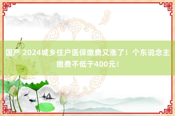 国产 2024城乡住户医保缴费又涨了！个东说念主缴费不低于400元！