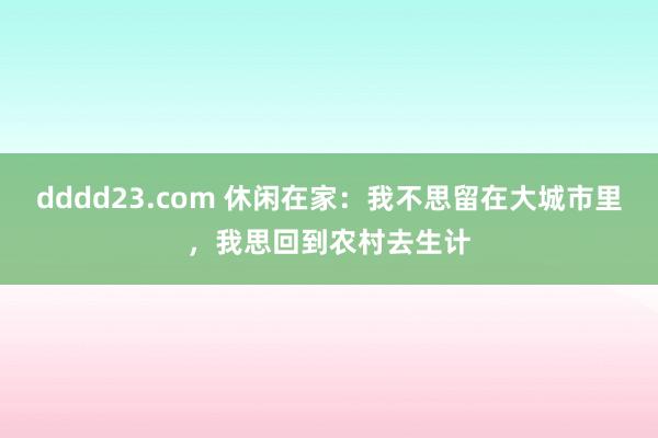 dddd23.com 休闲在家：我不思留在大城市里，我思回到农村去生计