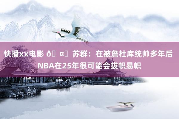 快播xx电影 🤔苏群：在被詹杜库统帅多年后 NBA在25年很可能会拔帜易帜