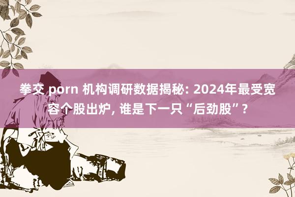 拳交 porn 机构调研数据揭秘: 2024年最受宽容个股出炉， 谁是下一只“后劲股”?